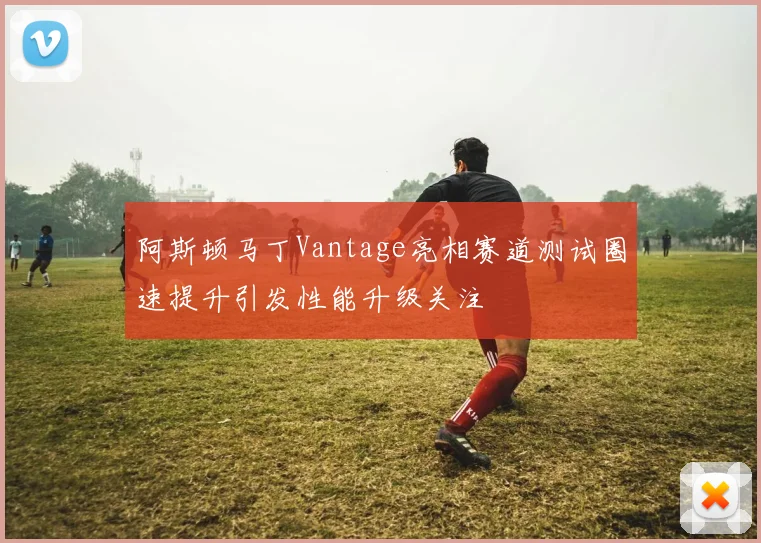 阿斯顿马丁Vantage亮相赛道测试圈速提升引发性能升级关注
