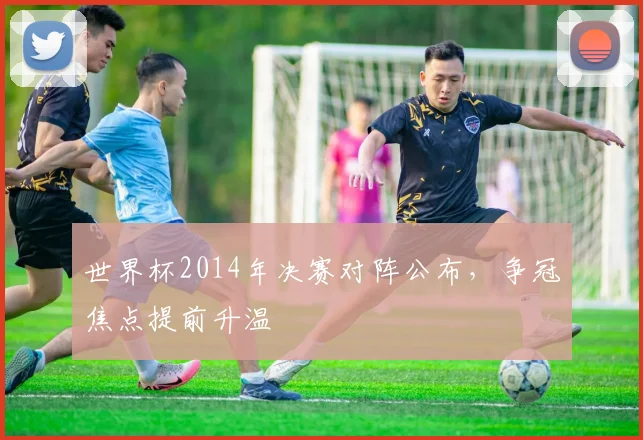 世界杯2014年决赛对阵公布，争冠焦点提前升温