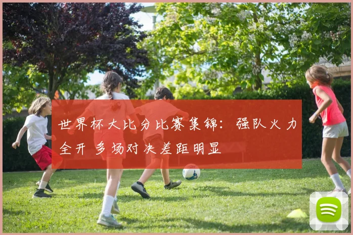 世界杯大比分比赛集锦:强队火力全开 多场对决差距明显
