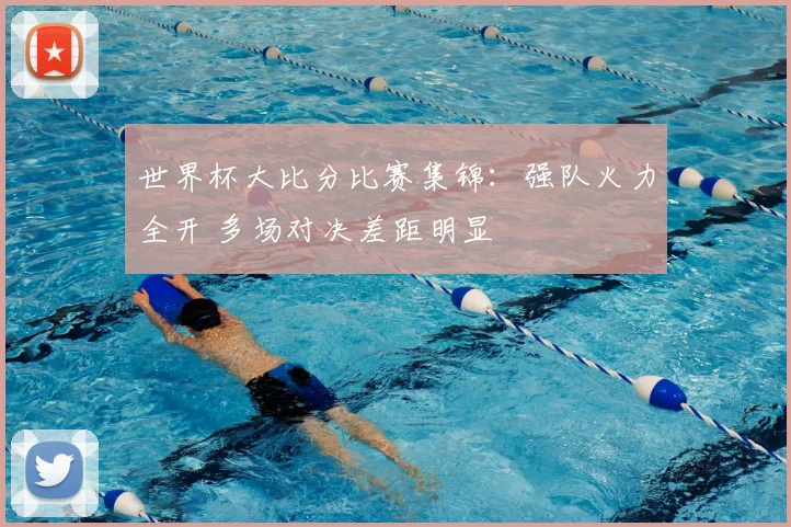 世界杯大比分比赛集锦：强队火力全开 多场对决差距明显