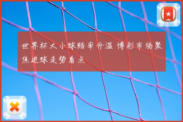 世界杯大小球赔率升温 博彩市场聚焦进球走势看点