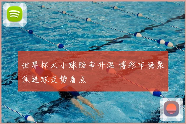 世界杯大小球赔率升温 博彩市场聚焦进球走势看点