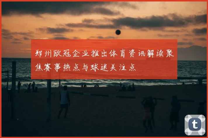 郑州欧冠企业推出体育资讯解读聚焦赛事热点与球迷关注点
