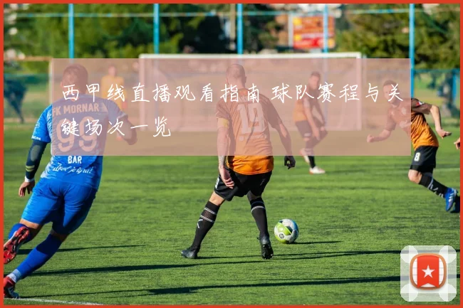 西甲线直播观看指南 球队赛程与关键场次一览