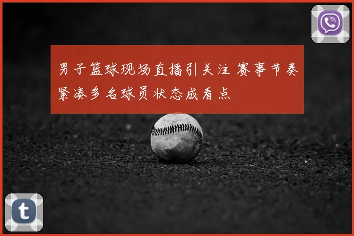男子篮球现场直播引关注 赛事节奏紧凑多名球员状态成看点