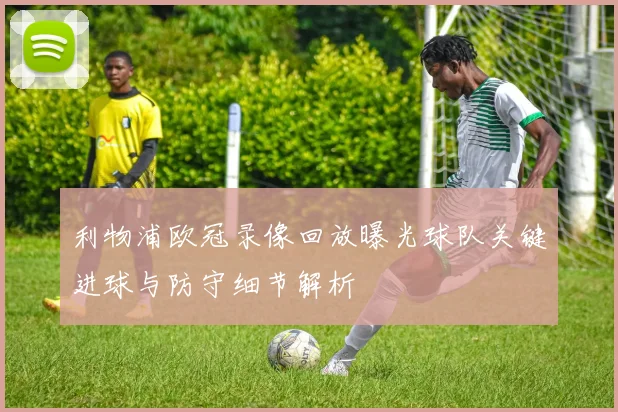 利物浦欧冠录像回放曝光球队关键进球与防守细节解析