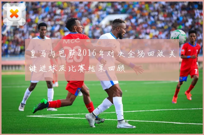 皇马与巴萨2016年对决全场回放 关键进球及比赛结果回顾