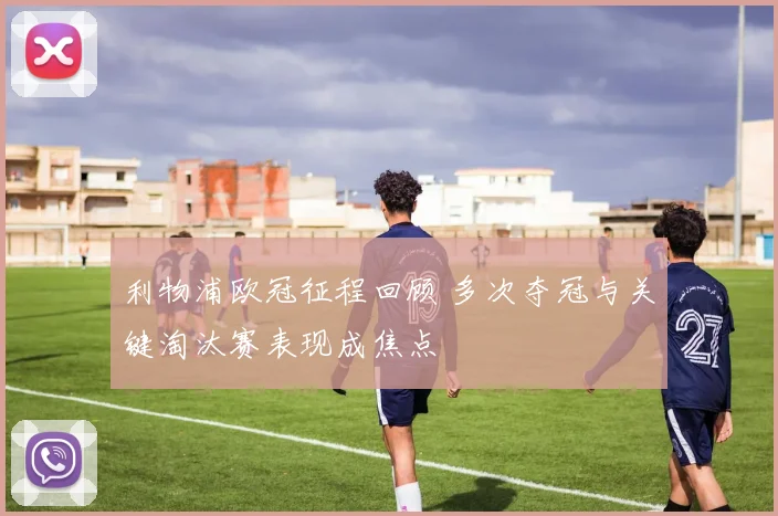 利物浦欧冠征程回顾 多次夺冠与关键淘汰赛表现成焦点