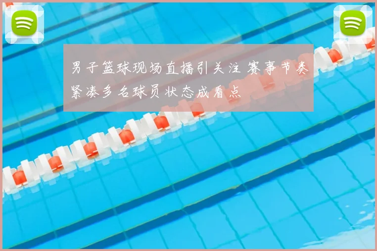 男子篮球现场直播引关注 赛事节奏紧凑多名球员状态成看点