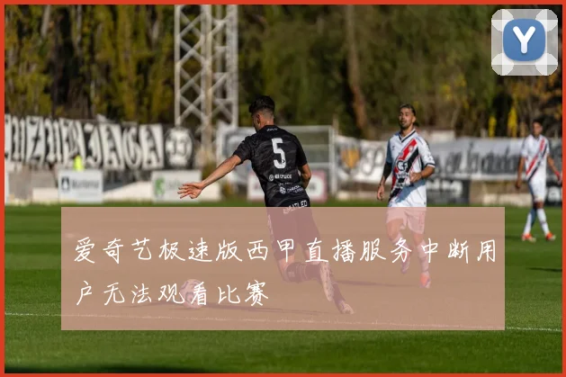 爱奇艺极速版西甲直播服务中断用户无法观看比赛