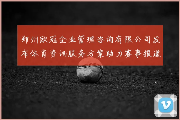 郑州欧冠企业管理咨询有限公司发布体育资讯服务方案助力赛事报道提质